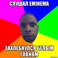 слушал eminema захлебнулся белым говном