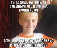 ты ездишь на "bmw" и смеёшься, что я езжу на троллейбусе а ты в курсе, что троллейбус стоит 10 миллионов?