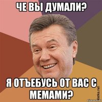 че вы думали? я отъебусь от вас с мемами?