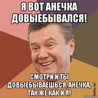 я вот анечка довыебывался! смотри и ты довыебываешься, анечка, так же как и я!