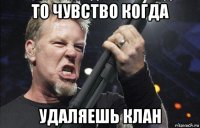 то чувство когда удаляешь клан