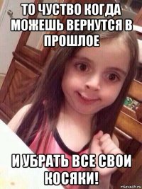 то чуство когда можешь вернутся в прошлое и убрать все свои косяки!