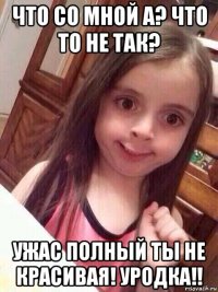 что со мной а? что то не так? ужас полный ты не красивая! уродка!!