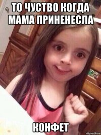 то чуство когда мама приненесла конфет