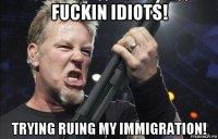 fuckin idiots! trying ruing my immigration!