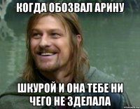 когда обозвал арину шкурой и она тебе ни чего не зделала