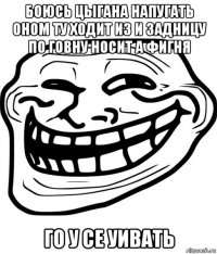 боюсь цыгана напугать оном ту ходит из и задницу по говну носит а фигня го у се уивать