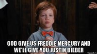  god give us freddie mercury and we'll give you justin bieber