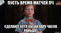 пусть время матчей лч сделают хотя бы на пару часов раньше!