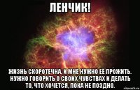 ленчик! жизнь скоротечна, и мне нужно её прожить. нужно говорить о своих чувствах и делать то, что хочется, пока не поздно.