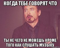 когда тебе говорят что ты не чего не можешь кроме того как слушать музыку