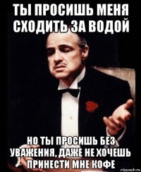 ты просишь меня сходить за водой но ты просишь без уважения, даже не хочешь принести мне кофе