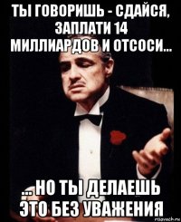 ты говоришь - сдайся, заплати 14 миллиардов и отсоси... ... но ты делаешь это без уважения