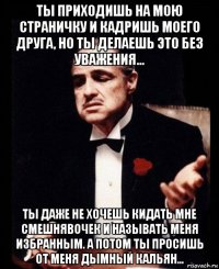 ты приходишь на мою страничку и кадришь моего друга, но ты делаешь это без уважения... ты даже не хочешь кидать мне смешнявочек и называть меня избранным. а потом ты просишь от меня дымный кальян...