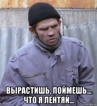  вырастишь, поймешь... что я лентяй...