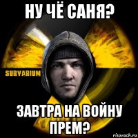 ну чё саня? завтра на войну прем?