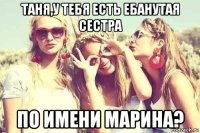 таня,у тебя есть ебанутая сестра по имени марина?