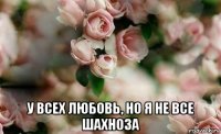  у всех любовь, но я не все шахноза