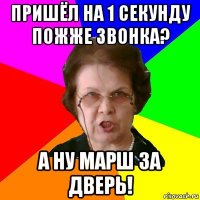 пришёл на 1 секунду пожже звонка? а ну марш за дверь!