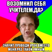 возомнил себя учителем,да? значит проводи урок вместо меня,раз такой умный