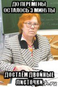 до перемены осталось 3 минуты достаём двойные листочки