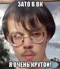 зато в вк я очень крутой!