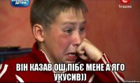  він казав ош пібє мене а яго укусив))