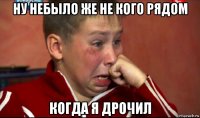 ну небыло же не кого рядом когда я дрочил
