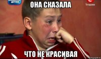 она сказала что не красивая