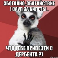 збогойно, збогойствие ! саул за билеты . что тебе привезти с дербента ?)