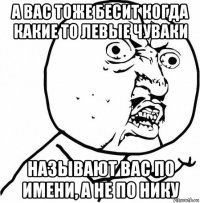 а вас тоже бесит когда какие то левые чуваки называют вас по имени, а не по нику