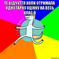 те відчуття коли отримала одну гарну оцінку на весь клас:d 