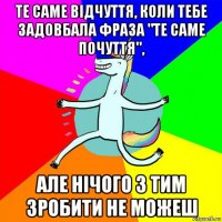 те саме відчуття, коли тебе задовбала фраза "те саме почуття", але нічого з тим зробити не можеш