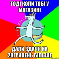 тоді коли тобі у магазині дали здачк на 20гривень більше