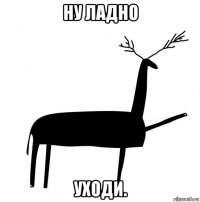 ну ладно уходи.