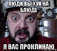 люди вы хуй на блюде я вас проклинаю