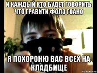 и каждый кто будет говорить что гравити фолз гоано я похороню вас всех на кладбище