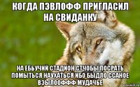 когда пэвлофф пригласил на свиданку на ебьучий стадион стчобы посрать помыться наухаться ибо быдло ссаное вэылооффф мудачье