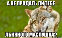 а не продать ли тебе льняного маслушка?