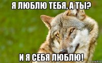 я люблю тебя, а ты? и я себя люблю!