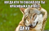 когда кто то сказал,что ты красивый,а в ответ: да ну