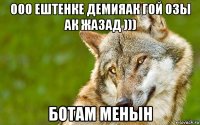 ооо ештенке демияак гой озы ак жазад ))) ботам менын