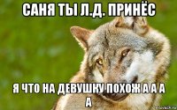 саня ты л.д. принёс я что на девушку похож а а а а