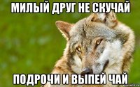 милый друг не скучай подрочи и выпей чай