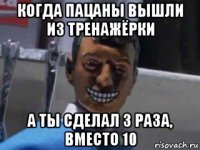 когда пацаны вышли из тренажёрки а ты сделал 3 раза, вместо 10