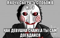 я хочу сыграть с тобой в игру как девушка скажу,а ты сам догадайся