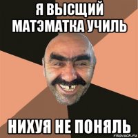 я высщий матэматка училь нихуя не поняль