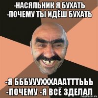 -насяльник я бухать -почему ты идёш бухать -я бббууухххааатттььь -почему -я всё зделал