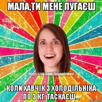 мала,ти мене пугаєш коли хавчік з холодільніка по 3 кг. таскаєш...