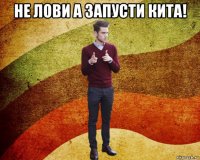 не лови а запусти кита! 